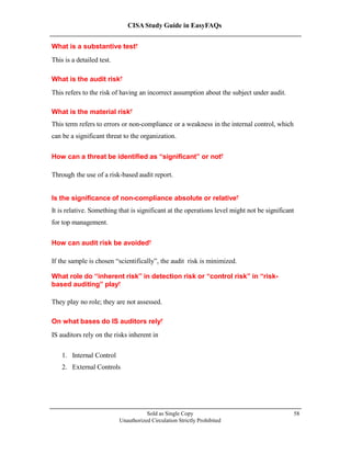 CISA Study Guide in EasyFAQs
What is a substantive test?
This is a detailed test.
What is the audit risk?
This refers to the risk of having an incorrect assumption about the subject under audit.
What is the material risk?
This term refers to errors or non-compliance or a weakness in the internal control, which
can be a significant threat to the organization.
How can a threat be identified as “significant” or not?
Through the use of a risk-based audit report.
Is the significance of non-compliance absolute or relative?
It is relative. Something that is significant at the operations level might not be significant
for top management.
How can audit risk be avoided?
If the sample is chosen “scientifically”, the audit risk is minimized.
What role do “inherent risk” in detection risk or “control risk” in “risk-
based auditing” play?
They play no role; they are not assessed.
On what bases do IS auditors rely?
IS auditors rely on the risks inherent in
1. Internal Control
2. External Controls
Sold as Single Copy
Unauthorized Circulation Strictly Prohibited
58
 