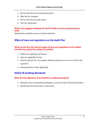 CISA Study Guide in EasyFAQs
3. Review the short-term and long-term plans
4. Meet the key managers
5. Review the previous audit reports
6. Tour the organization
What is the biggest challenge for the IS auditor in terms of planning the
audit?
Matching the available resources with the audit plan.
Effect of laws and regulations on the Audit Plan
What are the four (4) common types of laws and regulations an IS auditor
should know about the auditee’s business?
1. Federal law regarding the business
2. State law applicable (if any)
3. Industry-specific law; for example, banking industry has its own set of rules and
regulation
4. International law (where applicable)
ISACA IS Auditing Standards
What are the objectives of the ISACA IS auditing standards?
1. Minimum level of acceptable performance, as per the Code of Professional Ethics
2. Should meet the professional’s expectations.
Sold as Single Copy
Unauthorized Circulation Strictly Prohibited
33
 