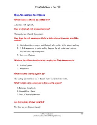 CISA Study Guide in EasyFAQs
Risk Assessment Techniques
Which business should be audited first?
A business with high risk.
How are the high-risk areas determined?
Through the use of a risk Assessment.
How does the risk assessment help to determine which areas should be
audited?
1. Limited auditing resources are effectively allocated for high-risk area auditing
2. A Risk Assessment helps the auditor focus on the relevant critical business
information for top management
3. Improves efficiency
What are the different methods for carrying out Risk Assessments?
1. Scoring System
2. Judgmental
What does the scoring system do?
The scoring system makes use of the risk factor to prioritize the audits.
What variables are considered in the scoring system?
1. Technical Complexity
2. Financial loss (if any)
3. Level of control procedures
Are the variable always weighted?
No, these are not always weighted.
Sold as Single Copy
Unauthorized Circulation Strictly Prohibited
60
 