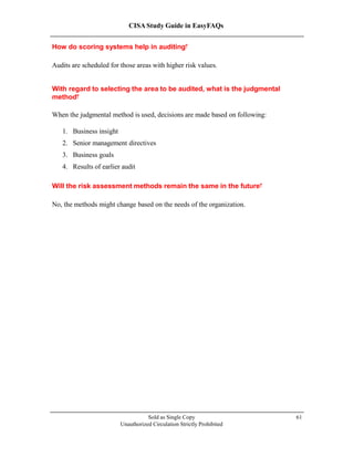 CISA Study Guide in EasyFAQs
How do scoring systems help in auditing?
Audits are scheduled for those areas with higher risk values.
With regard to selecting the area to be audited, what is the judgmental
method?
When the judgmental method is used, decisions are made based on following:
1. Business insight
2. Senior management directives
3. Business goals
4. Results of earlier audit
Will the risk assessment methods remain the same in the future?
No, the methods might change based on the needs of the organization.
Sold as Single Copy
Unauthorized Circulation Strictly Prohibited
61
 