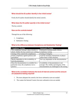 CISA Study Guide in EasyFAQs
What should the IS auditor identify in the initial review?
Firstly the IS auditor should identify the initial controls.
What does the IS auditor specify in the initial review?
The key controls
How are the controls tested?
Through the use of the following:
1. Compliance
2. Substantive Testing
What is the difference between Compliance and Substantive Testing?
Sold as Single Copy
Unauthorized Circulation Strictly Prohibited
63
What is the correlation between the level of internal control and the amount
of substantive testing required?
1. The more adequate the controls, the fewer substantive tests are needed.
2. The weaker the Internal Control, the more substantive tests are needed.
Compliance Testing Substantive Testing
The compliance testing is done initially to
check whether the key controls are working
Substantive testing usually follows
compliance testing
Testing of the control (for compliance) Testing of integrity
Check compliance against policies and
procedures
Used for monetary transactions or places
where there is little structure.
Mostly dependent on the availability of
trail documentation
Not very dependent on the documentation.
Once the documentation is available for a
particular issue, the compliance test is
positive
Availability of documentation is not
enough. The validity and integrity of the
documentation are challenged in the testing
 