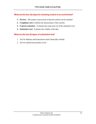 CISA Study Guide in EasyFAQs
What are the four (4) steps for checking control in an environment?
1. Preview: The system is previewed so that the controls can be checked
2. Compliance test: Confirms the functionality of the controls
3. Control evaluation: Evaluates the scope and size of the substantive test
4. Substantive test: Evaluates the validity of the data
What are the two (2) types of substantive test?
1. Test for balances and transactions (more financially related)
2. Test for analytical procedure review
Sold as Single Copy
Unauthorized Circulation Strictly Prohibited
64
 
