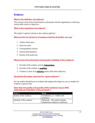 CISA Study Guide in EasyFAQs
Evidence
What is the definition of evidence?
This is proof, in the form of information or documents, that the organization is following
certain audit criteria or objectives.
What is the importance of evidence?
The auditor’s opinion is based on the evidence gathered.
What are the five (5) forms of evidence that the IS Auditor can use?
1. Auditor observation
2. Interview notes
3. Correspondence extracts
4. Internal documentation
5. Results of the audit tests
What are the three (3) factors showing the reliability of the evidence?
1. Provider of the evidence must be independent.
2. Provider of the evidence is qualified.
3. Evidence is more of an objective nature rather than subjective.
Should the IS auditor only look for “good evidence ”?
No, the auditor should focus on evidence that supports the objective, not on whether the
evidence is good or bad.
How does the quality and quantity of the evidence map to IFAC
(International Federation of Accountants )?
Sold as Single Copy
Unauthorized Circulation Strictly Prohibited
Copyright © 2004 Pacific Information Security Consulting
www.PacificIS.com
65
ISACA IFAC
Quality of the evidence Competency, i.e. validity and
relevancy
Quantity of the evidence Sufficient – The auditor decides
whether the evidence is sufficient
 