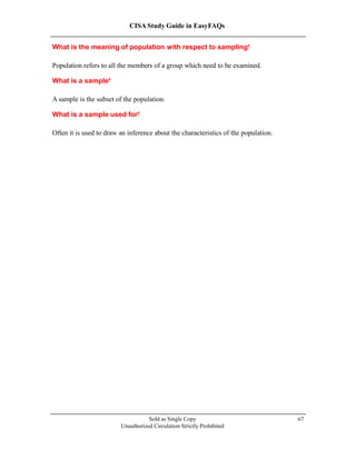 CISA Study Guide in EasyFAQs
What is the meaning of population with respect to sampling?
Population refers to all the members of a group which need to be examined.
What is a sample?
A sample is the subset of the population.
What is a sample used for?
Often it is used to draw an inference about the characteristics of the population.
Sold as Single Copy
Unauthorized Circulation Strictly Prohibited
67
 