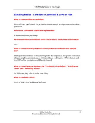 CISA Study Guide in EasyFAQs
Sampling Basics - Confidence Coefficient & Level of Risk
What is the confidence coefficient?
The confidence coefficient is the probability that the sample is truly representative of the
population.
How is the confidence coefficient represented?
It is represented as a percentage.
At what confidence coefficient level should the IS auditor feel comfortable?
95%
What is the relationship between the confidence coefficient and sample
size?
The higher the confidence coefficient, the greater the sample size. For greater confidence
a bigger sample size is needed; e.g., if the confidence coefficient is 100% (which it can't
be), 100% of the population would have to be used.
What is the difference between the "Confidence Coefficient", "Confidence
Level" and "Reliability Factor "?
No difference; they all refer to the same thing.
What is the level of risk?
Level of Risk = 1 - Confidence Coefficient
Sold as Single Copy
Unauthorized Circulation Strictly Prohibited
68
 
