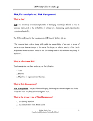 CISA Study Guide in EasyFAQs
Risk, Risk Analysis and Risk Management
What is risk?
Risk: The possibility of something harmful or damaging occurring is known as risk. In
technical terms, risk is the probability of a threat or a threatening agent exploiting the
system's vulnerability.
The ISO’s guidelines for the Management of IT Security defines risk as:
"The potential that a given threat will exploit the vulnerability of an asset or group of
assets to cause loss or damage to the assets. The impact or relative severity of the risk is
proportional to the business value of the loss/damage and to the estimated frequency of
the threat ."
What is a Business Risk?
This is a risk that may have an impact on the following:
1. Asset
2. Process
3. Objective of organization or business
What is Risk Management?
Risk Management: The process of identifying, assessing and minimizing the risk to an
acceptable level and, later, maintaining that level.
What is the primary role of Risk Management?
1. To identify the threat
2. To estimate how often threats occur
Sold as Single Copy
Unauthorized Circulation Strictly Prohibited
34
 