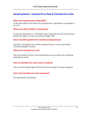 CISA Study Guide in EasyFAQs
Sampling Basics - Expected Error Rate & Tolerable Error Rate
What is the Expected Error Rate (EER )?
As the name indicates, this refers to the expected errors, represented as a percentage of
the error.
What is the effect of EER on Sample Size?
It is directly proportional, i.e. if the EER is high it means that more errors are foreseen.
Smaller the sample size, there is possibility of bigger EER.
How is the EER applied to the variable sampling formula?
The EER is not applied to the variable sampling formula; it is only used with the
"Attribute Sampling" formulas.
What is the tolerable error rate?
This is the number of errors or mis-statements that can exist without the result being
materially mis-stated.
How are tolerable error rates used in sampling?
They are used to plan the upper limit of the "precision range" for testing compliance.
How is the tolerable error rate represented?
It is represented as a percentage.
Sold as Single Copy
Unauthorized Circulation Strictly Prohibited
70
 