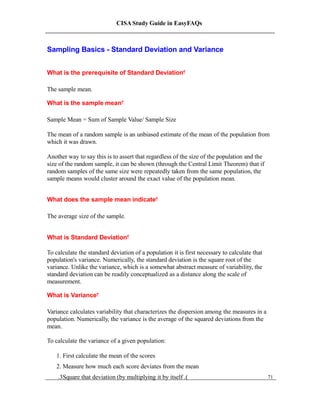 CISA Study Guide in EasyFAQs
Sampling Basics - Standard Deviation and Variance
What is the prerequisite of Standard Deviation?
The sample mean.
What is the sample mean?
Sample Mean = Sum of Sample Value/ Sample Size
The mean of a random sample is an unbiased estimate of the mean of the population from
which it was drawn.
Another way to say this is to assert that regardless of the size of the population and the
size of the random sample, it can be shown (through the Central Limit Theorem) that if
random samples of the same size were repeatedly taken from the same population, the
sample means would cluster around the exact value of the population mean.
What does the sample mean indicate?
The average size of the sample.
What is Standard Deviation?
To calculate the standard deviation of a population it is first necessary to calculate that
population's variance. Numerically, the standard deviation is the square root of the
variance. Unlike the variance, which is a somewhat abstract measure of variability, the
standard deviation can be readily conceptualized as a distance along the scale of
measurement.
What is Variance?
Variance calculates variability that characterizes the dispersion among the measures in a
population. Numerically, the variance is the average of the squared deviations from the
mean.
To calculate the variance of a given population:
1. First calculate the mean of the scores
2. Measure how much each score deviates from the mean
.3Square that deviation (by multiplying it by itself .) 71
 
