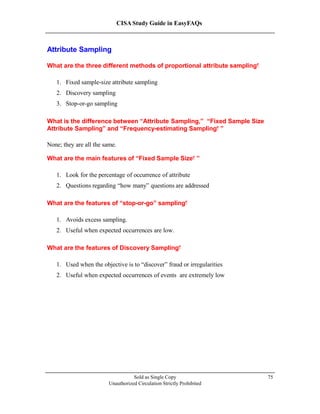 CISA Study Guide in EasyFAQs
Attribute Sampling
What are the three different methods of proportional attribute sampling?
1. Fixed sample-size attribute sampling
2. Discovery sampling
3. Stop-or-go sampling
What is the difference between “Attribute Sampling,” “Fixed Sample Size
Attribute Sampling” and “Frequency-estimating Sampling ”?
None; they are all the same.
What are the main features of “Fixed Sample Size ”?
1. Look for the percentage of occurrence of attribute
2. Questions regarding “how many” questions are addressed
What are the features of “stop-or-go” sampling?
1. Avoids excess sampling.
2. Useful when expected occurrences are low.
What are the features of Discovery Sampling?
1. Used when the objective is to “discover” fraud or irregularities
2. Useful when expected occurrences of events are extremely low
Sold as Single Copy
Unauthorized Circulation Strictly Prohibited
75
 