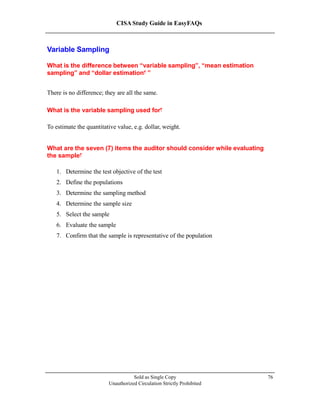 CISA Study Guide in EasyFAQs
Variable Sampling
What is the difference between “variable sampling”, “mean estimation
sampling” and “dollar estimation ”?
There is no difference; they are all the same.
What is the variable sampling used for?
To estimate the quantitative value, e.g. dollar, weight.
What are the seven (7) items the auditor should consider while evaluating
the sample?
1. Determine the test objective of the test
2. Define the populations
3. Determine the sampling method
4. Determine the sample size
5. Select the sample
6. Evaluate the sample
7. Confirm that the sample is representative of the population
Sold as Single Copy
Unauthorized Circulation Strictly Prohibited
76
 