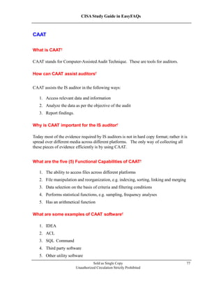 CISA Study Guide in EasyFAQs
CAAT
What is CAAT?
CAAT stands for Computer-Assisted Audit Technique. These are tools for auditors.
How can CAAT assist auditors?
CAAT assists the IS auditor in the following ways:
1. Access relevant data and information
2. Analyze the data as per the objective of the audit
3. Report findings.
Why is CAAT important for the IS auditor?
Today most of the evidence required by IS auditors is not in hard copy format; rather it is
spread over different media across different platforms. The only way of collecting all
these pieces of evidence efficiently is by using CAAT.
What are the five (5) Functional Capabilities of CAAT?
1. The ability to access files across different platforms
2. File manipulation and reorganization, e.g. indexing, sorting, linking and merging
3. Data selection on the basis of criteria and filtering conditions
4. Performs statistical functions, e.g. sampling, frequency analyses
5. Has an arithmetical function
What are some examples of CAAT software?
1. IDEA
2. ACL
3. SQL Command
4. Third party software
5. Other utility software
Sold as Single Copy
Unauthorized Circulation Strictly Prohibited
77
 