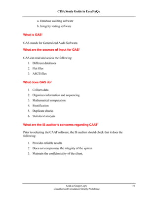 CISA Study Guide in EasyFAQs
a. Database auditing software
b. Integrity testing software
What is GAS?
GAS stands for Generalized Audit Software.
What are the sources of input for GAS?
GAS can read and access the following:
1. Different databases
2. Flat files
3. ASCII files
What does GAS do?
1. Collects data
2. Organizes information and sequencing
3. Mathematical computation
4. Stratification
5. Duplicate checks
6. Statistical analysis
What are the IS auditor’s concerns regarding CAAT?
Prior to selecting the CAAT software, the IS auditor should check that it does the
following:
1. Provides reliable results
2. Does not compromise the integrity of the system
3. Maintain the confidentiality of the client.
Sold as Single Copy
Unauthorized Circulation Strictly Prohibited
78
 