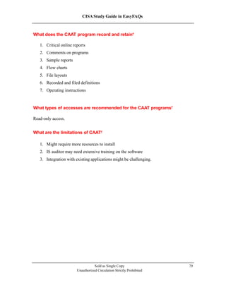 CISA Study Guide in EasyFAQs
What does the CAAT program record and retain?
1. Critical online reports
2. Comments on programs
3. Sample reports
4. Flow charts
5. File layouts
6. Recorded and filed definitions
7. Operating instructions
What types of accesses are recommended for the CAAT programs?
Read-only access.
What are the limitations of CAAT?
1. Might require more resources to install
2. IS auditor may need extensive training on the software
3. Integration with existing applications might be challenging.
Sold as Single Copy
Unauthorized Circulation Strictly Prohibited
79
 