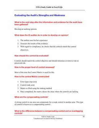 CISA Study Guide in EasyFAQs
Evaluating the Audit's Strengths and Weakness
What is the next step after the information and evidence for the audit have
been gathered?
Develop an auditing opinion.
What does the IS auditor do in order to develop an opinion?
1. The auditor uses his/her experience
2. Assesses the results of the evidence.
3. With regard to compliance, he checks that the controls match the control
objectives.
How should the control be evaluated?
Controls should match the control objective and should minimize or remove risk or
perceived risk.
How is the proper level of control assessed?
Most of the time the Control Matrix is used for this.
How is the control Matrix constructed?
1. Error types (top axis)
2. Control (side axis)
3. Matrix is filled using the ranking method
4. Once completed, the matrix shows the areas where the controls are lacking.
What are the compensating controls?
A strong control in one area can compensate for a weak control in another area. This type
of control is known as a compensating control.
What is the difference between a compensating control and an overlapping
controls?
Sold as Single Copy
Unauthorized Circulation Strictly Prohibited
80
 