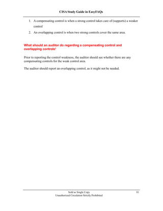CISA Study Guide in EasyFAQs
1. A compensating control is when a strong control takes care of (supports) a weaker
control
2. An overlapping control is when two strong controls cover the same area.
What should an auditor do regarding a compensating control and
overlapping controls?
Prior to reporting the control weakness, the auditor should see whether there are any
compensating controls for the weak control area.
The auditor should report an overlapping control, as it might not be needed.
Sold as Single Copy
Unauthorized Circulation Strictly Prohibited
81
 