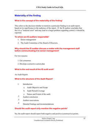 CISA Study Guide in EasyFAQs
Materiality of the finding
What is the concept of the materiality of the finding?
This refers to the decision whether to mention a particular finding in an audit report,
based on its significance to the audience of the report. If the IS auditor concludes that
the it is a "material error" and may lead to a larger problem regarding control, it should be
reported.
To whom are IS auditors responsible?
1. Senior management
2. The Audit Committee of the Board of Directors.
Why should the IS auditor discuss a matter with the management staff
before communicating it to senior management?
For two reasons:
1. Get consensus
2. Develop a corrective action plan
What is the end result of the IS audit work?
An Audit Report.
What is the structure of the Audit Report?
1. Introduction
a. Audit Objective and Scope
b. Audit Period Coverage
c. Nature and Extent of the audit
Sold as Single Copy
Unauthorized Circulation Strictly Prohibited
82
2.
3.
4.
Auditor conclusion
Auditor reservations
Detailed findings and recommendations
Should the audit report only mention the negative points?
No; the audit report should report both negative and positive (constructive) points.
 