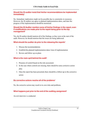 CISA Study Guide in EasyFAQs
Should the IS auditor insist that his/her recommendations be implemented
immediately?
No. Immediate implication might not be possible due to constraints in resources.
However, the IS auditor can agree to planned implementation dates, and later the
progress of the implementation should be monitored.
Should the IS Auditor mention some of his/her findings in the report, even
if modifications are made prior to the report being given to the top
management?
Yes, the IS auditor should mention all of the findings, as they were at the start of the
audit. However, he should mention that the issues are being addressed.
What should the auditor do prior to the releasing the reports?
1. Discuss the recommendations
2. Establish the planned implementation dates/ time of implementation
3. Review and follow up on plans
What is the main sprit behind the audit?
1. Presence of control based on the risk assessment
2. In the case where controls are missing, there should be some corrective action
plan.
3. Once the report has been presented, there should be a follow-up to the corrective
action
Do corrective actions resolve all of the problems?
No, the corrective action may result in its own risks and problems.
What happens just prior to the end of the auditing assignment?
An exit interview is conducted.
Sold as Single Copy
Unauthorized Circulation Strictly Prohibited
83
 
