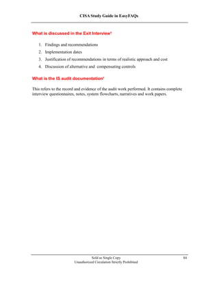 CISA Study Guide in EasyFAQs
What is discussed in the Exit Interview?
1. Findings and recommendations
2. Implementation dates
3. Justification of recommendations in terms of realistic approach and cost
4. Discussion of alternative and compensating controls
What is the IS audit documentation?
This refers to the record and evidence of the audit work performed. It contains complete
interview questionnaires, notes, system flowcharts, narratives and work papers.
Sold as Single Copy
Unauthorized Circulation Strictly Prohibited
84
 