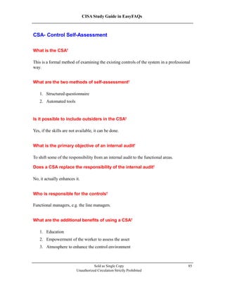 CISA Study Guide in EasyFAQs
CSA- Control Self-Assessment
What is the CSA?
This is a formal method of examining the existing controls of the system in a professional
way.
What are the two methods of self-assessment?
1. Structured questionnaire
2. Automated tools
Is it possible to include outsiders in the CSA?
Yes, if the skills are not available, it can be done.
What is the primary objective of an internal audit?
To shift some of the responsibility from an internal audit to the functional areas.
Does a CSA replace the responsibility of the internal audit?
No, it actually enhances it.
Who is responsible for the controls?
Functional managers, e.g. the line managers.
What are the additional benefits of using a CSA?
1. Education
2. Empowerment of the worker to assess the asset
3. Atmosphere to enhance the control environment
Sold as Single Copy
Unauthorized Circulation Strictly Prohibited
85
 