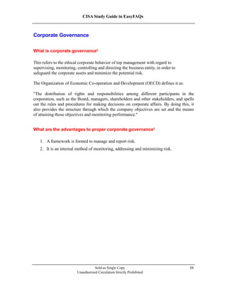 CISA Study Guide in EasyFAQs
Corporate Governance
What is corporate governance?
This refers to the ethical corporate behavior of top management with regard to
supervising, monitoring, controlling and directing the business entity, in order to
safeguard the corporate assets and minimize the potential risk.
The Organization of Economic Co-operation and Development (OECD) defines it as:
"The distribution of rights and responsibilities among different participants in the
corporation, such as the Board, managers, shareholders and other stakeholders, and spells
out the rules and procedures for making decisions on corporate affairs. By doing this, it
also provides the structure through which the company objectives are set and the means
of attaining those objectives and monitoring performance ".
What are the advantages to proper corporate governance?
1. A framework is formed to manage and report risk.
2. It is an internal method of monitoring, addressing and minimizing risk.
Sold as Single Copy
Unauthorized Circulation Strictly Prohibited
88
 