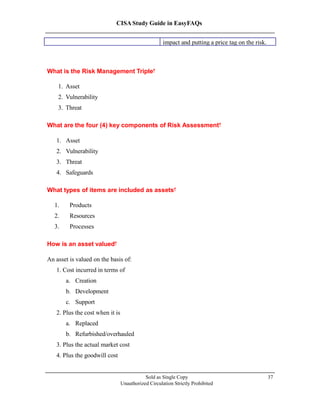 CISA Study Guide in EasyFAQs
impact and putting a price tag on the risk.
What is the Risk Management Triple?
1. Asset
2. Vulnerability
3. Threat
What are the four (4) key components of Risk Assessment?
1. Asset
2. Vulnerability
3. Threat
4. Safeguards
What types of items are included as assets?
1. Products
2. Resources
3. Processes
How is an asset valued?
An asset is valued on the basis of:
1. Cost incurred in terms of
a. Creation
b. Development
c. Support
2. Plus the cost when it is
a. Replaced
b. Refurbished/overhauled
3. Plus the actual market cost
4. Plus the goodwill cost
Sold as Single Copy
Unauthorized Circulation Strictly Prohibited
37
 