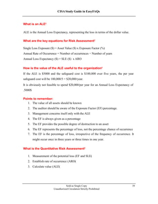 CISA Study Guide in EasyFAQs
What is an ALE?
ALE is the Annual Loss Expectancy, representing the loss in terms of the dollar value.
What are the key equations for Risk Assessment?
Single Loss Exposure ($) = Asset Value ($) x Exposure Factor (%)
Annual Rate of Occurrence = Number of occurrences ÷ Number of years
Annual Loss Expectancy ($) = SLE ($) x ARO
How is the value of the ALE useful to the organization?
If the ALE is $5000 and the safeguard cost is $100,000 over five years, the per year
safeguard cost will be 100,000/5 = $20,000/year.
It is obviously not feasible to spend $20,000/per year for an Annual Loss Expectancy of
$5000.
Points to remember:
1. The value of all assets should be known
2. The auditor should be aware of the Exposure Factor (EF) percentage.
3. Management concerns itself only with the ALE
4. The EF is always given as a percentage
5. The EF provides the possible degree of destruction to an asset
6. The EF represents the percentage of loss, not the percentage chance of occurrence
7. The EF is the percentage of loss, irrespective of the frequency of occurrence. It
might occur once in three years or three times in one year.
What is the Quantitative Risk Assessment?
1. Measurement of the potential loss (EF and SLE)
2. Establish rate of occurrence (ARO)
3. Calculate value (ALE)
Sold as Single Copy
Unauthorized Circulation Strictly Prohibited
39
 