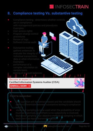 https://www.infosectrain.com sales@infosectrain.com Page No.10
8. Compliance testing Vs. substantive testing
 Compliance testing - determines whether controls
are in compliance
with management policies and procedures
Examples:
 User access rights
 Program change control
procedures
 Review of logs
 Software license audit
 Substantive testing -
gathers evidences to
evaluate the integrity of
individual transactions,
data or other information
Examples:
 performance of a
complex calculation on
sample basis
 testing of account balances
Point to remember:
 CISA question will be scenario based and the candidate should
able to differentiate between substantive testing & compliance
testing.
 statistical sampling is to be used when the probability of error
must be objectively quantified (i.e no subjectivity is involved).
Statistical sampling is an objective method of sampling in which
each item has equal chance of selection
https://www.infosectrain.com/courses/cisa-certification-training/
 