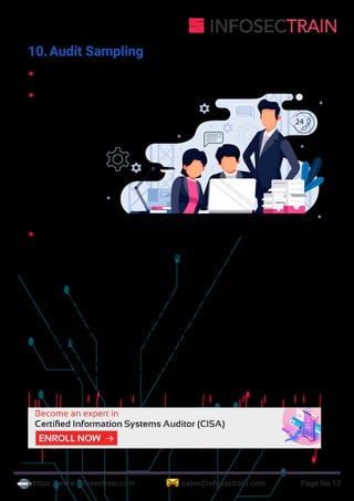 https://www.infosectrain.com sales@infosectrain.com Page No.12
10.Audit Sampling
 The subset of population members used to perform testing
 Two approaches of sampling:
a. Statistical sampling - using
mathematical laws of probability to
create the sample size
b. Non-Statistical
sampling -
Uses auditor
judgment to
determine the
method of
sampling
 Methods of sampling
a. Attribute sampling - Applied in compliance testing situations, deals
with the presence or absence of the attribute & provides conclusions
that are expressed in rates of incidence. Involves three types:
 Attribute sampling - selecting a small number of transactions & ma-
king assumptions about how their characteristics represent the full
population of which the selected items are a part
 Stop-or-sampling - This model help prevents excessive sampling of
an attribute by allowing an audit test to be stopped at the earliest po
ssible moment. It is mostly used when auditor believes that relatively
few errors will be found in populations
 Discovery sampling – It is mostly used when the objective of audit is
to discover fraud
24
https://www.infosectrain.com/courses/cisa-certification-training/
 