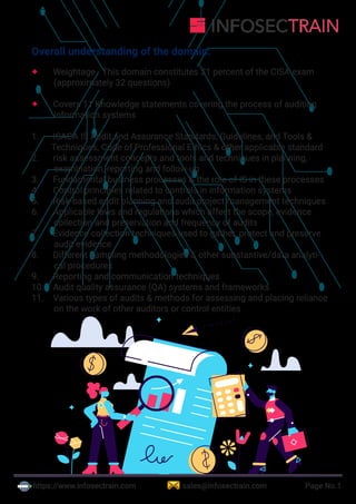 https://www.infosectrain.com sales@infosectrain.com Page No.1
Overall understanding of the domain:
 Weightage - This domain constitutes 21 percent of the CISA exam
(approximately 32 questions)
 Covers 11 Knowledge statements covering the process of auditing
information systems
1. ISACA IS Audit and Assurance Standards, Guidelines, and Tools &
Techniques, Code of Professional Ethics & other applicable standard
2. risk assessment concepts and tools and techniques in planning,
examination, reporting and follow-up
3. Fundamental business processes & the role of IS in these processes
4. Control principles related to controls in information systems
5. Risk-based audit planning and audit project management techniques
6. Applicable laws and regulations which affect the scope, evidence
collection and preservation and frequency of audits
7. Evidence collection techniques used to gather, protect and preserve
audit evidence
8. Different sampling methodologies & other substantive/data analyti-
cal procedures
9. Reporting and communication techniques
10. Audit quality assurance (QA) systems and frameworks
11. Various types of audits & methods for assessing and placing reliance
on the work of other auditors or control entities
 