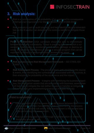 https://www.infosectrain.com sales@infosectrain.com Page No.4
3. Risk analysis:
 Risk is a combination of the probability of an event and its consequence
(International Organization for Standardization [ISO] 31000:2009)
 Risk analysis is part of audit planning, and help identify risk and vulnerabili
ties so the IS auditor can determine the controls needed to mitigate those
risk
Point to remember: CISA candidate should be able to differentiate
between threat and vulnerability. Threat is anything that can exploit a vul-
nerability, intentionally or accidentally, and obtain, damage, or destroy an
asset. Vulnerability is Weakness or gap in a security program that can be
exploited by threats to gain unauthorized access to an asset
 Risk analysis covers Risk Management Framework – ISO 27005, ISO
31000
 Risk Assessment Process –The process starts with identifying the source
& events, then identifying the vulnerabilities associated with the sources, &
then analyzing the probability of the occurrence and the impact.
 Risk Management Process - It begins with identifying the business object
ives, the information assets that are associated with business, assessmen
t of risk, how to mitigate the risk (either to avoid or transfer or mitigate/
reduce the risk) and implementing controls to mitigate the risk)
Point to remember:
 CISA candidate should be aware of the difference between Risk
assessment and Risk management. Risk assessment is the process
of finding where the risk exists. Risk management is the second step
after performing risk assessment.
 Risk can be mitigated/reduced through implementation of controls/
third-party insurance, etc.
 