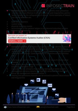 https://www.infosectrain.com sales@infosectrain.com Page No.6
®
 Detective controls: Detective controls seek to identify when preventive
controls were not effective in preventing errors and irregularities, particu
larly in relation to the safeguarding of assets. Some examples of detect-
ive control activities are:
 bank reconciliations
 control totals
 physical inventory counts
 reconciliation of the general ledgers to the detailed subsidiary ledgers
 Internal audit functions
 Corrective controls: When detective control activities identify an error or
irregularity, corrective control activities should then see what could or
should be done to fix it, & hopefully put a new system in place to prevent
it the next time around. Some examples of corrective control activities
are:
 data backups can be used to restore lost data in case of a fire or other
disaster
 data validity tests can require users to confirm data inputs if amounts are
outside a reasonable range
 insurance can be utilized to help replace damaged or stolen assets
 management variance reports can highlight variances from budget to
actual for management corrective action
 training and operations manuals can be revised to prevent future errors
and irregularities
https://www.infosectrain.com/courses/cisa-certification-training/
 