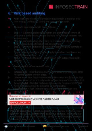 https://www.infosectrain.com sales@infosectrain.com Page No.8
6. Risk based auditing
 Audit Risk - the risk that information may contain a material error
that may go undetected during the course of the audit.
 The audit approach should be as follows:
 Step 1 – Gather available information and plan through review of
prior year’s audit results, recent financial information, inherent risk
assessments
 Step 2 – Understanding of existing internal controls by analyzing
control procedures, detection risk assessment
 Step 3 – Perform compliance testing by identifying key controls to
be tested
 Step 4 – Perform substantive testing by test of account balances,
analytical procedures
 Step 5 – Conclude the audit - Audit report with independent audit
opinion
 Factors which influence audit risk
a. Inherent risk – Risk that an activity would pose if no controls/ other
mitigating factors were in place.
b. Control risk - Risk that a material error exists that would not be prev
ented or detected on a timely basis by the system of internal control
c. Detection risk - The risk that material errors or misstatements that
have occurred will not be detected by the IS auditor
d. Residual risk – Risk that remains after controls are taken into
account
Point to remember: A CISA candidate should know the differences
between preventive, detective and corrective controls. An example of
a question in the exam would be: Which of the following controls
would BEST detect
https://www.infosectrain.com/courses/cisa-certification-training/
 