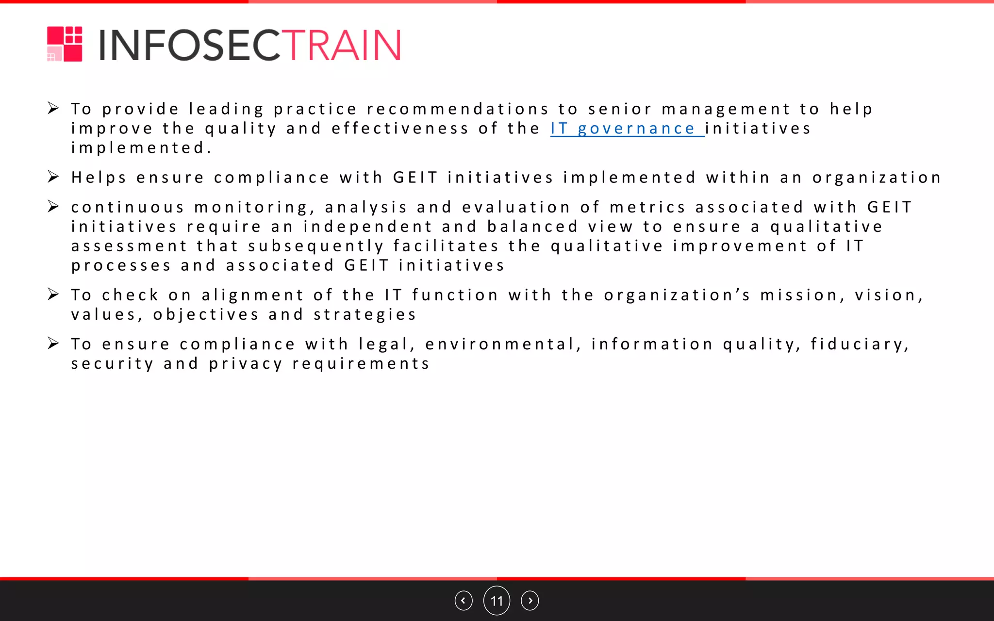 11
➢ To p r o v i d e l e a d i n g p r a c t i c e r e c o m m e n d a t i o n s t o s e n i o r m a n a g e m e n t t o h e l p
i m p r o v e t h e q u a l i t y a n d e f f e c t i v e n e s s o f t h e I T g o v e r n a n c e i n i t i a t i v e s
i m p l e m e n t e d .
➢ H e l p s e n s u r e c o m p l i a n c e w i t h G E I T i n i t i a t i v e s i m p l e m e n t e d w i t h i n a n o r g a n i z a t i o n
➢ c o n t i n u o u s m o n i t o r i n g , a n a l y s i s a n d e v a l u a t i o n o f m e t r i c s a s s o c i a t e d w i t h G E I T
i n i t i a t i v e s r e q u i r e a n i n d e p e n d e n t a n d b a l a n c e d v i e w t o e n s u r e a q u a l i t a t i v e
a s s e s s m e n t t h a t s u b s e q u e n t l y f a c i l i t a t e s t h e q u a l i t a t i v e i m p r o v e m e n t o f I T
p r o c e s s e s a n d a s s o c i a t e d G E I T i n i t i a t i v e s
➢ To c h e c k o n a l i g n m e n t o f t h e I T f u n c t i o n w i t h t h e o r g a n i z a t i o n ’s m i s s i o n , v i s i o n ,
v a l u e s , o b j e c t i v e s a n d s t r a t e g i e s
➢ To e n s u r e c o m p l i a n c e w i t h l e g a l , e n v i r o n m e n t a l , i n f o r m a t i o n q u a l i t y, f i d u c i a r y,
s e c u r i t y a n d p r i v a c y r e q u i r e m e n t s
 