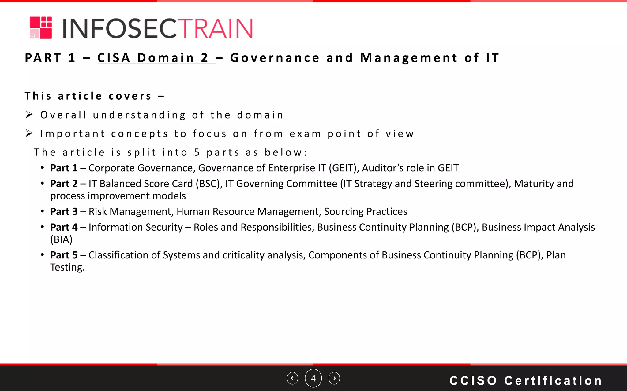 4
PA RT 1 – C I SA D o m a i n 2 – G o ve r n a n c e a n d M a n a ge m e nt o f I T
T h i s a r t i c l e c o v e r s –
➢ O v e r a l l u n d e r s t a n d i n g o f t h e d o m a i n
➢ I m p o r t a n t c o n c e p t s t o f o c u s o n f r o m e x a m p o i n t o f v i e w
T h e a r t i c l e i s s p l i t i n t o 5 p a r t s a s b e l o w :
• Part 1 – Corporate Governance, Governance of Enterprise IT (GEIT), Auditor’s role in GEIT
• Part 2 – IT Balanced Score Card (BSC), IT Governing Committee (IT Strategy and Steering committee), Maturity and
process improvement models
• Part 3 – Risk Management, Human Resource Management, Sourcing Practices
• Part 4 – Information Security – Roles and Responsibilities, Business Continuity Planning (BCP), Business Impact Analysis
(BIA)
• Part 5 – Classification of Systems and criticality analysis, Components of Business Continuity Planning (BCP), Plan
Testing.
C C I S O C e r t i f i c a t i o n
 
