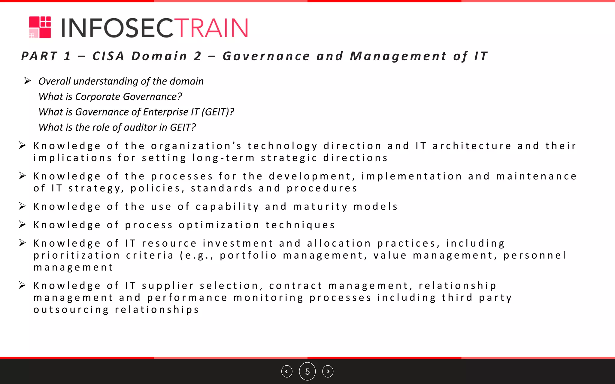 5
➢ Overall understanding of the domain
What is Corporate Governance?
What is Governance of Enterprise IT (GEIT)?
What is the role of auditor in GEIT?
➢ K n o w l e d g e o f t h e o r g a n i z a t i o n ’s t e c h n o l o g y d i r e c t i o n a n d I T a r c h i t e c t u r e a n d t h e i r
i m p l i c a t i o n s f o r s e t t i n g l o n g - t e r m s t r a t e g i c d i r e c t i o n s
➢ K n o w l e d g e o f t h e p r o c e s s e s f o r t h e d e v e l o p m e n t , i m p l e m e n t a t i o n a n d m a i n t e n a n c e
o f I T s t r a t e g y, p o l i c i e s , s t a n d a r d s a n d p r o c e d u r e s
➢ K n o w l e d g e o f t h e u s e o f c a p a b i l i t y a n d m a t u r i t y m o d e l s
➢ K n o w l e d g e o f p r o c e s s o p t i m i z a t i o n t e c h n i q u e s
➢ K n o w l e d g e o f I T r e s o u r c e i n v e s t m e n t a n d a l l o c a t i o n p r a c t i c e s , i n c l u d i n g
p r i o r i t i z a t i o n c r i t e r i a ( e . g . , p o r t f o l i o m a n a g e m e n t , v a l u e m a n a g e m e n t , p e r s o n n e l
m a n a g e m e n t
➢ K n o w l e d g e o f I T s u p p l i e r s e l e c t i o n , c o n t r a c t m a n a g e m e n t , r e l a t i o n s h i p
m a n a g e m e n t a n d p e r f o r m a n c e m o n i t o r i n g p r o c e s s e s i n c l u d i n g t h i r d p a r t y
o u t s o u r c i n g r e l a t i o n s h i p s
PA RT 1 – C I S A D o m a i n 2 – G o v e r n a n ce a n d M a n a g e m e nt o f I T
 