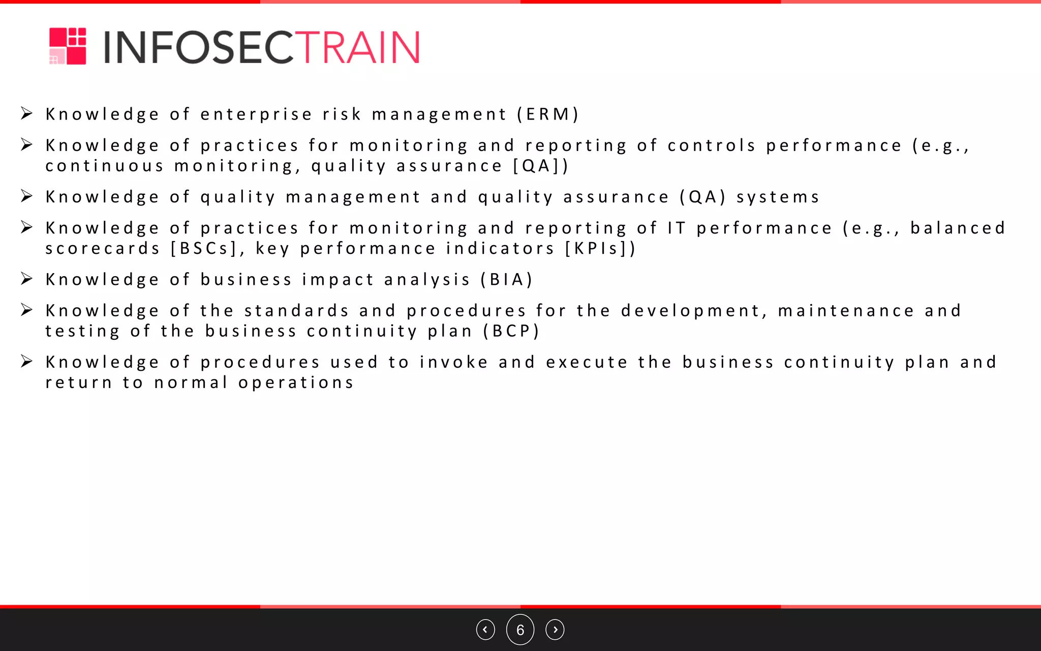 6
➢ K n o w l e d g e o f e n t e r p r i s e r i s k m a n a g e m e n t ( E R M )
➢ K n o w l e d g e o f p r a c t i c e s f o r m o n i t o r i n g a n d r e p o r t i n g o f c o n t r o l s p e r f o r m a n c e ( e . g . ,
c o n t i n u o u s m o n i t o r i n g , q u a l i t y a s s u r a n c e [ Q A ] )
➢ K n o w l e d g e o f q u a l i t y m a n a g e m e n t a n d q u a l i t y a s s u r a n c e ( Q A ) s y s t e m s
➢ K n o w l e d g e o f p r a c t i c e s f o r m o n i t o r i n g a n d r e p o r t i n g o f I T p e r f o r m a n c e ( e . g . , b a l a n c e d
s c o r e c a r d s [ B S C s ] , k e y p e r f o r m a n c e i n d i c a t o r s [ K P I s ] )
➢ K n o w l e d g e o f b u s i n e s s i m p a c t a n a l y s i s ( B I A )
➢ K n o w l e d g e o f t h e s t a n d a r d s a n d p r o c e d u r e s f o r t h e d e v e l o p m e n t , m a i n t e n a n c e a n d
t e s t i n g o f t h e b u s i n e s s c o n t i n u i t y p l a n ( B C P )
➢ K n o w l e d g e o f p r o c e d u r e s u s e d t o i n v o k e a n d e x e c u t e t h e b u s i n e s s c o n t i n u i t y p l a n a n d
r e t u r n t o n o r m a l o p e r a t i o n s
 