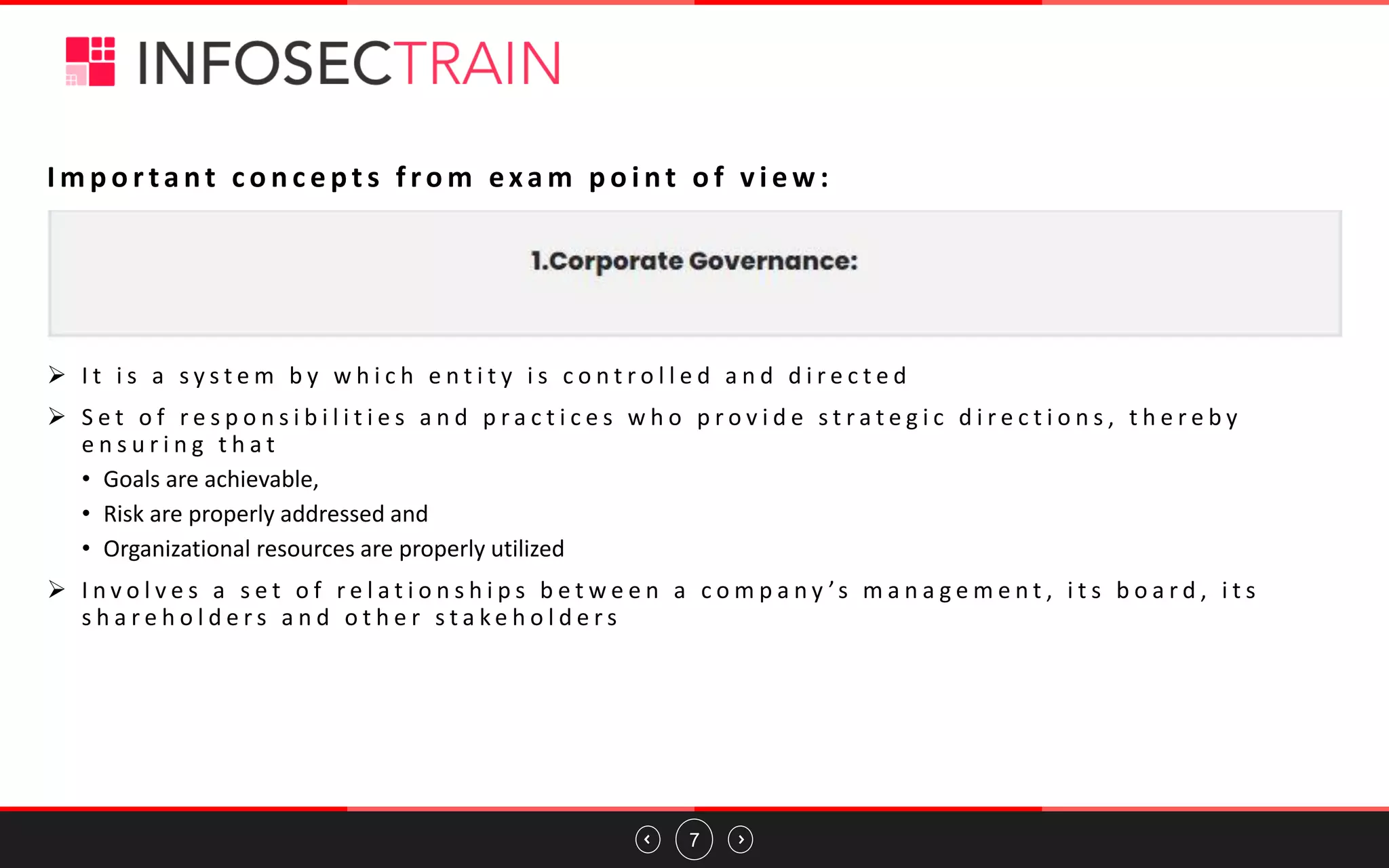7
I m p o r ta nt c o n c e pt s f ro m exa m p o i nt o f v i e w :
➢ I t i s a s y s t e m b y w h i c h e n t i t y i s c o n t r o l l e d a n d d i r e c t e d
➢ S e t o f r e s p o n s i b i l i t i e s a n d p r a c t i c e s w h o p r o v i d e s t r a t e g i c d i r e c t i o n s , t h e r e b y
e n s u r i n g t h a t
• Goals are achievable,
• Risk are properly addressed and
• Organizational resources are properly utilized
➢ I n v o l v e s a s e t o f r e l a t i o n s h i p s b e t w e e n a c o m p a n y ’s m a n a g e m e n t , i t s b o a r d , i t s
s h a r e h o l d e r s a n d o t h e r s t a k e h o l d e r s
 