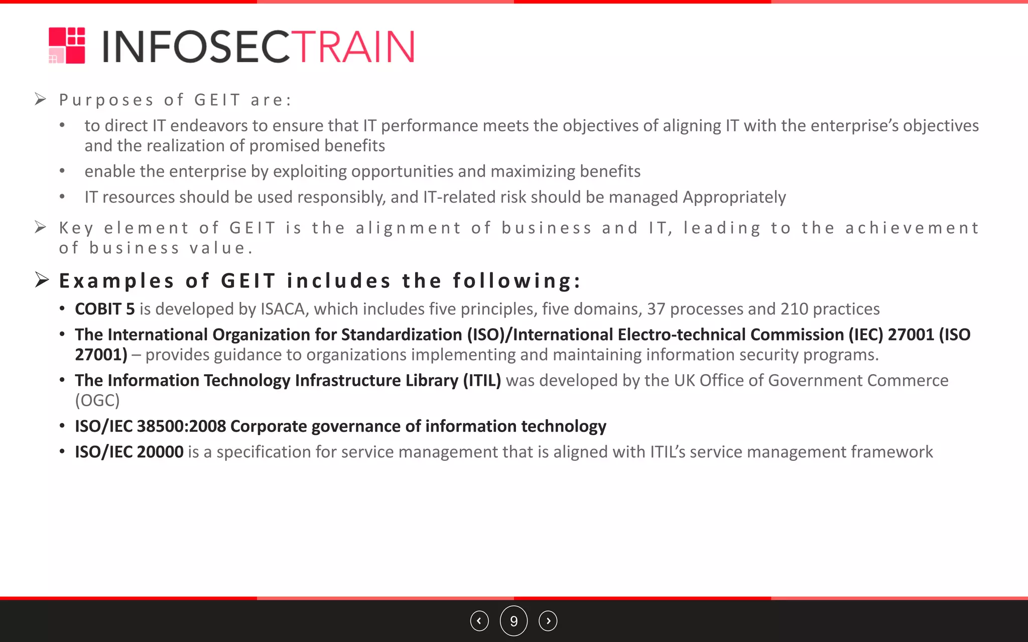9
➢ P u r p o s e s o f G E I T a r e :
• to direct IT endeavors to ensure that IT performance meets the objectives of aligning IT with the enterprise’s objectives
and the realization of promised benefits
• enable the enterprise by exploiting opportunities and maximizing benefits
• IT resources should be used responsibly, and IT-related risk should be managed Appropriately
➢ K e y e l e m e n t o f G E I T i s t h e a l i g n m e n t o f b u s i n e s s a n d I T, l e a d i n g t o t h e a c h i e v e m e n t
o f b u s i n e s s v a l u e .
➢ E xa m p l e s o f G E I T i n c l u d e s t h e fo l l o w i n g :
• COBIT 5 is developed by ISACA, which includes five principles, five domains, 37 processes and 210 practices
• The International Organization for Standardization (ISO)/International Electro-technical Commission (IEC) 27001 (ISO
27001) – provides guidance to organizations implementing and maintaining information security programs.
• The Information Technology Infrastructure Library (ITIL) was developed by the UK Office of Government Commerce
(OGC)
• ISO/IEC 38500:2008 Corporate governance of information technology
• ISO/IEC 20000 is a specification for service management that is aligned with ITIL’s service management framework
 