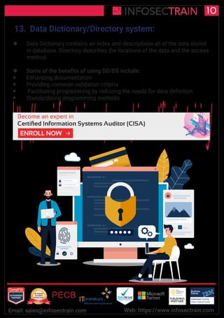 Authorized Training Partner
Business
Partner
Global Training Provider
Authorized Training
TM
R
10
Email: sales@infosectrain.com Web: https://www.infosectrain.com
13. Data Dictionary/Directory system:
 Data Dictionary contains an index and descriptions all of the data stored
in database. Directory describes the locations of the data and the access
method
 Some of the benefits of using DD/DS include:
 Enhancing documentation
 Providing common validation criteria
 Facilitating programming by reducing the needs for data definition
 Standardizing programming methods
https://www.infosectrain.com/courses/cisa-certification-training/
 