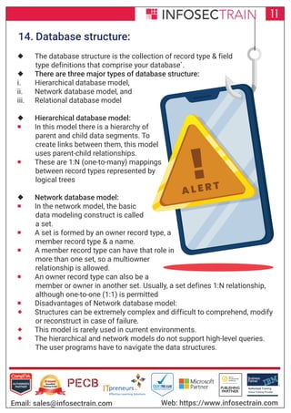 !A L E R T
Authorized Training Partner
Business
Partner
Global Training Provider
Authorized Training
TM
R
11
Email: sales@infosectrain.com Web: https://www.infosectrain.com
14. Database structure:
 The database structure is the collection of record type & field
type definitions that comprise your database`.
 There are three major types of database structure:
i. Hierarchical database model,
ii. Network database model, and
iii. Relational database model
 Hierarchical database model:
 In this model there is a hierarchy of
parent and child data segments. To
create links between them, this model
uses parent-child relationships.
 These are 1:N (one-to-many) mappings
between record types represented by
logical trees
 Network database model:
 In the network model, the basic
data modeling construct is called
a set.
 A set is formed by an owner record type, a
member record type & a name.
 A member record type can have that role in
more than one set, so a multiowner
relationship is allowed.
 An owner record type can also be a
member or owner in another set. Usually, a set defines 1:N relationship,
although one-to-one (1:1) is permitted
 Disadvantages of Network database model:
 Structures can be extremely complex and difficult to comprehend, modify
or reconstruct in case of failure.
 This model is rarely used in current environments.
 The hierarchical and network models do not support high-level queries.
The user programs have to navigate the data structures.
 