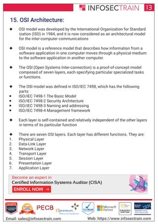 Authorized Training Partner
Business
Partner
Global Training Provider
Authorized Training
TM
R
13
Email: sales@infosectrain.com Web: https://www.infosectrain.com
15. OSI Architecture:
 OSI model was developed by the International Organization for Standard
ization (ISO) in 1984, and it is now considered as an architectural model
for the inter-computer communications
 OSI model is a reference model that describes how information from a
software application in one computer moves through a physical medium
to the software application in another computer.
 The OSI (Open Systems Inter-connection) is a proof-of-concept model
composed of seven layers, each specifying particular specialized tasks
or functions.
 The OSI model was defined in ISO/IEC 7498, which has the following
parts:
 ISO/IEC 7498-1 The Basic Model
 ISO/IEC 7498-2 Security Architecture
 ISO/IEC 7498-3 Naming and addressing
 ISO/IEC 7498-4 Management framework
 Each layer is self-contained and relatively independent of the other layers
in terms of its particular function
 There are seven OSI layers. Each layer has different functions. They are:
1. Physical Layer
2. Data-Link Layer
3. Network Layer
4. Transport Layer
5. Session Layer
6. Presentation Layer
7. Application Layer
https://www.infosectrain.com/courses/cisa-certification-training/
 