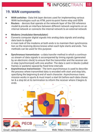 Authorized Training Partner
Business
Partner
Global Training Provider
Authorized Training
TM
R
18
Email: sales@infosectrain.com Web: https://www.infosectrain.com
19. WAN components:
 WAN switches - Data link layer devices used for implementing various
WAN technologies such as ATM, point-to-point frame relay and ISDN
 Routers - devices that operate at the network layer of the OSI reference
model & provide an interface between different network segments on an
internal network or connects the internal network to an external network
 Modems (modulator/demodulator)
 Converts computer digital signals into analog data signals and analog
data back to digital.
 A main task of the modems at both ends is to maintain their synchroniza
tion so the receiving device knows when each byte starts and ends. Two
methods can be used for this purpose:
 Synchronous transmission - a data transfer method in which a continuo-
us stream of data signals is accompanied by timing signals (generated
by an electronic clock) to ensure that the transmitter and the receiver are
in step (synchronized) with one another. The data is sent in blocks (called
frames or packets) spaced by fixed time intervals
 Asynchronous transmission - The term asynchronous is used to describe
the process where transmitted data is encoded with start and stop bits,
specifying the beginning & end of each character. Asynchronous trans
mission works in spurts & must insert a start bit before each data charac
ter & a stop bit at its termination to inform the receiver where it begins &
ends.
 
