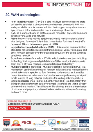 Authorized Training Partner
Business
Partner
Global Training Provider
Authorized Training
TM
R
19
Email: sales@infosectrain.com Web: https://www.infosectrain.com
20. WAN technologies:
 Point to point protocol - (PPP) is a data link layer communications proto
col used to establish a direct connection between two nodes. PPP is a
widely available remote access solution that supports asynchronous and
synchronous links, and operates over a wide range of media.
 X.25 - is a standard suite of protocols used for packet-switched communi
cations over a wide area network
 Frame Relay - Frame relay is a packet-switching telecommunication ser
vice designed for cost-efficient data transmission for intermittent traffic
between LAN and between endpoints in WAN
 Integrated services digital network (ISDN) – It is a set of communication
standards for simultaneous digital transmission of voice, video, data, and
other network services over the traditional circuits of the public switched
telephone network
 Asynchronous transfer mode – ATM is a dedicated-connection switching
technology that organizes digital data into 53-byte cell units & transmits
them over a physical medium using digital signal technology
 Multiprotocol label switching - Multiprotocol label switching (MPLS) is a
mechanism used within computer network infrastructures to speed up the
time it takes a data packet to flow from one node to another. It enables
computer networks to be faster and easier to manage by using short path
labels instead of long network addresses for routing network packets.
 Digital subscriber lines - Digital subscriber line (DSL) is a technology that
transports high-bandwidth data over simple telephone line that is directly
connected to a modem. This allows for file-sharing, and the transmission
of pictures and graphics, multimedia data, audio and video conferencing
and much more
https://www.infosectrain.com/courses/cisa-certification-training/
 