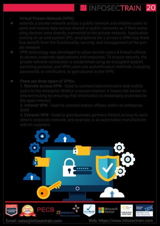 Authorized Training Partner
Business
Partner
Global Training Provider
Authorized Training
TM
R
20
Email: sales@infosectrain.com Web: https://www.infosectrain.com
- Virtual Private Network (VPN):
 extends a private network across a public network and enables users to
send and receive data across shared or public networks as if their comp-
uting devices were directly connected to the private network. Application
running on an end system (PC, smartphone etc.) across a VPN may there
fore benefit from the functionality, security, and management of the priv-
ate network
 VPN technology was developed to allow remote users & branch offices
to access corporate applications and resources. To ensure security, the
private network connection is established using an encrypted layered
tunneling protocol, and VPN users use authentication methods, including
passwords or certificates, to gain access to the VPN.
 There are three types of VPNs:
1. Remote-access VPN - Used to connect telecommuters and mobile
users to the enterprise WAN in a secure manner; it lowers the barrier to
telecommuting by ensuring that information is reasonably protected on
the open Internet.
2. Intranet VPN - Used to connect branch offices within an enterprise
WAN
3. Extranet VPN - Used to give business partners limited access to each
other’s corporate network; and example is an automotive manufacturer
with its suppliers
 