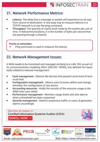 Authorized Training Partner
Business
Partner
Global Training Provider
Authorized Training
TM
R
21
Email: sales@infosectrain.com Web: https://www.infosectrain.com
21. Network Performance Metrics:
 Latency: The delay that a message or packet will experience on its way
from source to destination. A very easy way to measure latency in a
TCP/IP network is to use the ping command.
 Throughput: The quantity of useful work made by the system per unit of
time. In telecommunications, it is the number of bytes per second that
are passing through a channel.
Points to remember:
 Ping command is used to measure the latency
22. Network Management Issues:
A WAN needs to be monitored and managed similarly to a LAN. ISO, as part of
its communications modeling effort (ISO/IEC 10040), has defined five basic
tasks related to network management:
 Fault management - Detects the devices that present some kind of tech
nical fault
 Configuration management - Allows users to know, define and change,
remotely, the configuration of any device
 Accounting resources - Holds the records of the resource usage in the
WAN (who uses what)
 Performance management - Monitors usage levels and sets alarms
when a threshold has been surpassed
 Security management - Detects suspicious traffic or users, & generates
alarms accordingly
https://www.infosectrain.com/courses/cisa-certification-training/
 