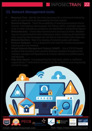 Authorized Training Partner
Business
Partner
Global Training Provider
Authorized Training
TM
R
22
Email: sales@infosectrain.com Web: https://www.infosectrain.com
23. Network Management tools:
 Response Time - Identify the time necessary for a command entered by
users at a terminal to be answered by the host system.
 Downtime Reports - Track the availability of telecommunications line &
circuits. Interruptions due to power line failure, traffic, overload, operator
error or other anomalous conditions are identified in a downtime reports
 Online Monitors - Check data transmissions accuracy & errors. Monitor-
ing can be performed be echo checking & status checking all transmiss-
ions, ensuring that messages are not lost or transmitted more than one.
 Network Monitors - Real time display of network nodes and status.
 Protocol Analyzers – It is a diagnostic tool used for monitoring packets
flowing within the network.
 Simple Network Management Protocol (SNMP) - It is a TCP/IP-based
protocol that monitors and controls different variables throughout the
network, manages configurations, & collects statistics on performance
and security
 Help desk reports - It is prepared by the help desk, which is staffed or
supported by IT technicians trained to handle problems occurring during
normal IS usage.
 