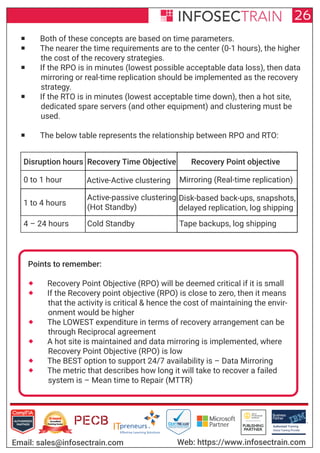Authorized Training Partner
Business
Partner
Global Training Provider
Authorized Training
TM
R
26
Email: sales@infosectrain.com Web: https://www.infosectrain.com
 Both of these concepts are based on time parameters.
 The nearer the time requirements are to the center (0-1 hours), the higher
the cost of the recovery strategies.
 If the RPO is in minutes (lowest possible acceptable data loss), then data
mirroring or real-time replication should be implemented as the recovery
strategy.
 If the RTO is in minutes (lowest acceptable time down), then a hot site,
dedicated spare servers (and other equipment) and clustering must be
used.
 The below table represents the relationship between RPO and RTO:
Disruption hours Recovery Time Objective Recovery Point objective
0 to 1 hour Active-Active clustering Mirroring (Real-time replication)
1 to 4 hours
Active-passive clustering
(Hot Standby)
Disk-based back-ups, snapshots,
delayed replication, log shipping
4 – 24 hours Cold Standby Tape backups, log shipping
Points to remember:
 Recovery Point Objective (RPO) will be deemed critical if it is small
 If the Recovery point objective (RPO) is close to zero, then it means
that the activity is critical & hence the cost of maintaining the envir-
onment would be higher
 The LOWEST expenditure in terms of recovery arrangement can be
through Reciprocal agreement
 A hot site is maintained and data mirroring is implemented, where
Recovery Point Objective (RPO) is low
 The BEST option to support 24/7 availability is – Data Mirroring
 The metric that describes how long it will take to recover a failed
system is – Mean time to Repair (MTTR)
 