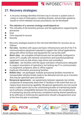 Authorized Training Partner
Business
Partner
Global Training Provider
Authorized Training
TM
R
28
Email: sales@infosectrain.com Web: https://www.infosectrain.com
27. Recovery strategies:
 A recovery strategy identifies the best way to recover a system (one or
many) in case of interruption, including disaster, and provides guidance
based on which detailed recovery procedures can be developed
 The selection of a recovery strategy would depend on:
 The criticality of the business process and the applications supporting the
processes
 Cost
 Time required to recover
 Security
 Recovery strategies based on the risk level identified for recovery are as
follows:
 Hot sites - facilities with space and basic infrastructure and all of the IT &
communications equipment required to support the critical applications,
along with office furniture and equipment for use by the staff.
 Warm sites - are complete infrastructures but are partially configured in
terms of IT, usually with network connections and essential peripheral
equipment such as disk drives, tape drives and controllers.
 Cold sites - are facilities with the space and basic infrastructure adequate
to support resumption of operations, but lacking any IT or communicatio-
ns equipment, programs, data or office support.
 Duplicate information processing facilities
 Mobile sites - are packaged, modular processing facilities mounted on
transportable vehicles & kept ready to be delivered and set up at a location
that may be specified upon activation
 Reciprocal agreements - are agreements between separate, but similar,
companies to temporarily share their IT facilities in the event that one co-
mpany loses processing capability. Reciprocal agreements are not consid
ered a viable option due to the constraining burden of maintaining hardw-
are & software compatibility between the companies, the complications
of maintaining security and privacy compliance during shared operations,
& the difficulty of enforcing the agreements should a disagreement arise
at the time the plan is activated.
 