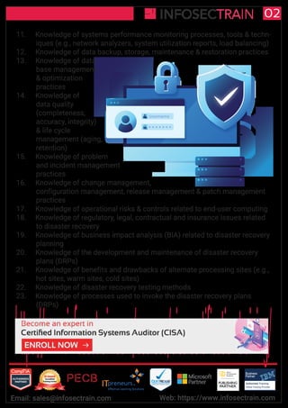 Username
Authorized Training Partner
Business
Partner
Global Training Provider
Authorized Training
TM
R
02
Email: sales@infosectrain.com Web: https://www.infosectrain.com
11. Knowledge of systems performance monitoring processes, tools & techn-
iques (e.g., network analyzers, system utilization reports, load balancing)
12. Knowledge of data backup, storage, maintenance & restoration practices
13. Knowledge of data
base management
& optimization
practices
14. Knowledge of
data quality
(completeness,
accuracy, integrity)
& life cycle
management (aging,
retention)
15. Knowledge of problem
and incident management
practices
16. Knowledge of change management,
configuration management, release management & patch management
practices
17. Knowledge of operational risks & controls related to end-user computing
18. Knowledge of regulatory, legal, contractual and insurance issues related
to disaster recovery
19. Knowledge of business impact analysis (BIA) related to disaster recovery
planning
20. Knowledge of the development and maintenance of disaster recovery
plans (DRPs)
21. Knowledge of benefits and drawbacks of alternate processing sites (e.g.,
hot sites, warm sites, cold sites)
22. Knowledge of disaster recovery testing methods
23. Knowledge of processes used to invoke the disaster recovery plans
(DRPs)
https://www.infosectrain.com/courses/cisa-certification-training/
 