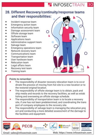 Authorized Training Partner
Business
Partner
Global Training Provider
Authorized Training
TM
R
30
Email: sales@infosectrain.com Web: https://www.infosectrain.com
28. Different Recovery/continuity/response teams
and their responsibilities:
 Incident response team
 Emergency action team
 Information security team
 Damage assessment team
 Offsite storage team
 Software team
 Applications team
 Administrative support team
 Salvage team
 Emergency operations team
 Network recovery team
 Communications team
 Transportation team
 User hardware team
 Relocation team
 Legal affairs team
 Recovery test team
 Training team
Points to remember:
 The responsibility of disaster recovery relocation team is to co-or
dinate the process of moving from hot site to a new location or to
the restored original location.
 The responsibility of offsite storage team is to obtain, pack and
ship media and records to the recovery facilities, as well as estab
lishing and overseeing an offsite storage schedule.
 The responsibility of transportation team is to locate a recovery
site, if one has not been predetermined, and coordinating the trans
port of company employees to the recovery site.
 The responsibility of salvage team is managing the relocation proj
ect and conducting a more detailed assessment of the damage to
the facilities and equipment.
 